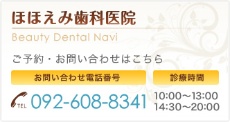 ほほえみ歯科医院 Beauty Dental Navi ご予約・お問い合わせはこちら お問い合わせ電話番号 092-608-8341 診療時間 10：00～13：00 14：30～20：00